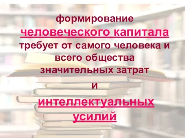 формирование человеческого капитала требует от самого человека и всего общества значительных затрат и интеллектуальных усилий