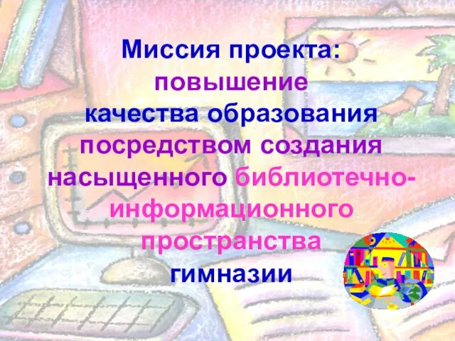 Миссия проекта: повышение качества образования посредством создания насыщенного библиотечно-информационного пространства гимназии Миссия