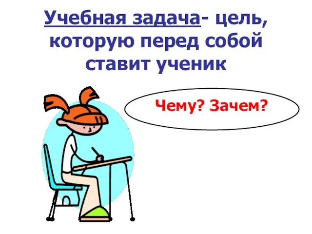 Учебная задача- цель, которую перед собой ставит ученик Чему? Зачем?