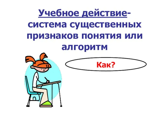 Учебное действие- система существенных признаков понятия или алгоритм Как?