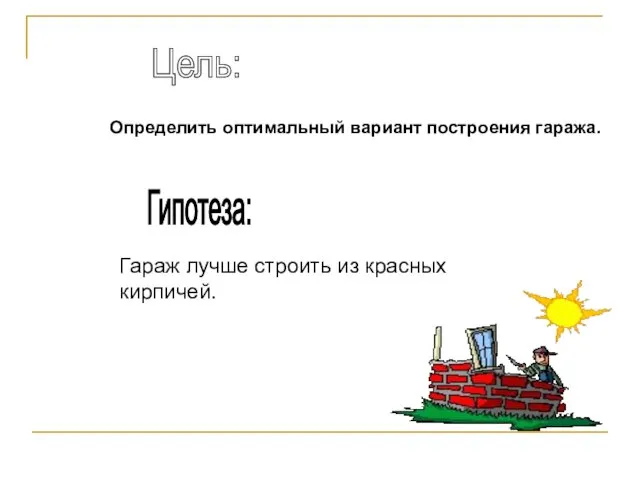 Гипотеза: Гараж лучше строить из красных кирпичей. Цель: Определить оптимальный вариант построения гаража.