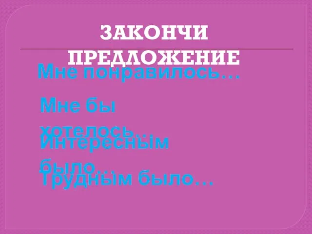 ЗАКОНЧИ ПРЕДЛОЖЕНИЕ Мне понравилось… Интересным было… Мне бы хотелось… Трудным было…