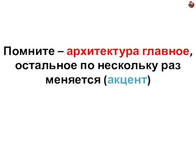 Помните – архитектура главное, остальное по нескольку раз меняется (акцент)