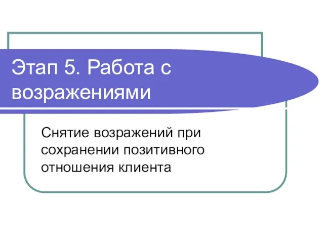 Этап 5. Работа с возражениями Снятие возражений при сохранении позитивного отношения клиента