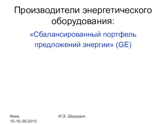 Киев, 15-16.09.2010 И.Э. Шкрадюк Производители энергетического оборудования: «Сбалансированный портфель предложений энергии» (GE)