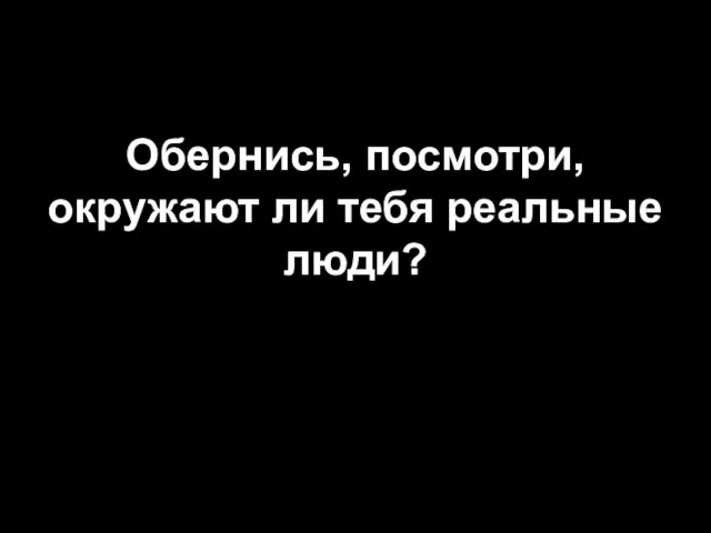 Обернись, посмотри, окружают ли тебя реальные люди?