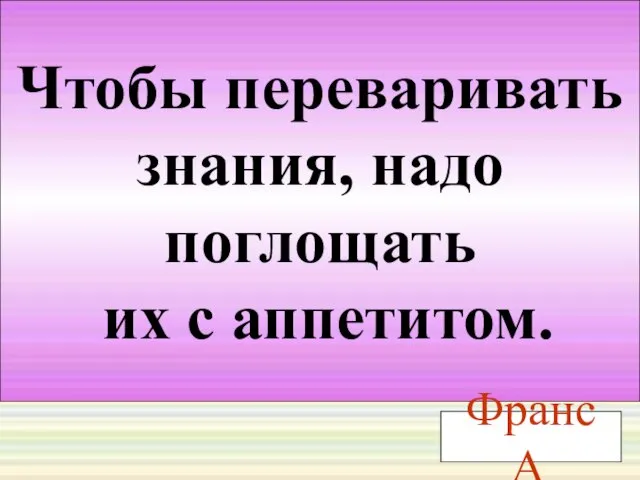 Чтобы переваривать знания, надо поглощать их с аппетитом. Франс А.