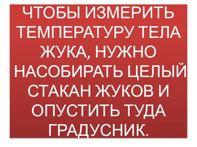 ЧТОБЫ ИЗМЕРИТЬ ТЕМПЕРАТУРУ ТЕЛА ЖУКА, НУЖНО НАСОБИРАТЬ ЦЕЛЫЙ СТАКАН ЖУКОВ И ОПУСТИТЬ ТУДА ГРАДУСНИК.