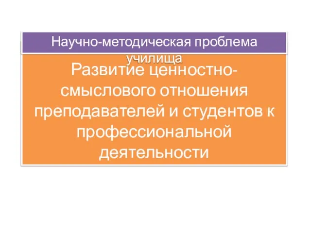 Развитие ценностно-смыслового отношения преподавателей и студентов к профессиональной деятельности Научно-методическая проблема училища