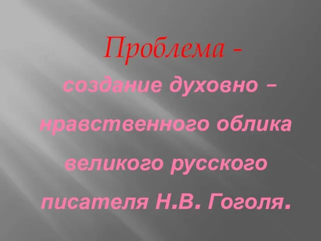 создание духовно – нравственного облика великого русского писателя Н.В. Гоголя. Проблема -