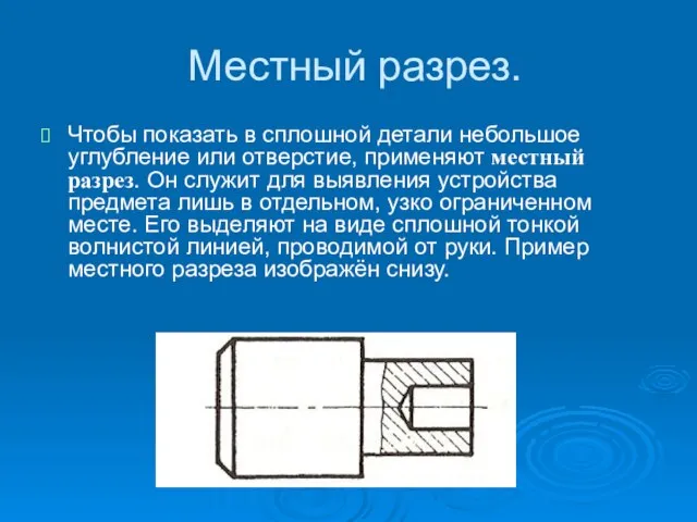 Местный разрез. Чтобы показать в сплошной детали небольшое углубление или отверстие, применяют