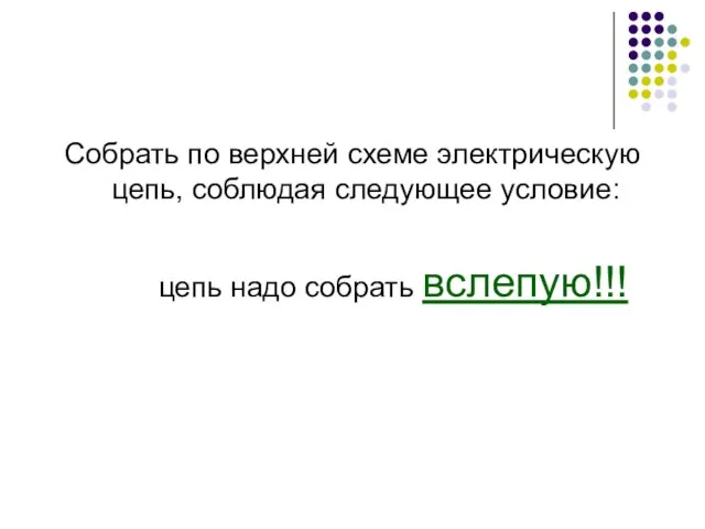 Собрать по верхней схеме электрическую цепь, соблюдая следующее условие: цепь надо собрать вслепую!!!