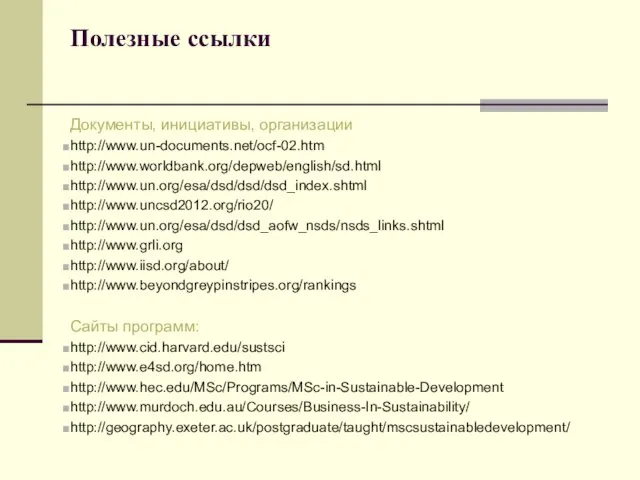 Полезные ссылки Документы, инициативы, организации http://www.un-documents.net/ocf-02.htm http://www.worldbank.org/depweb/english/sd.html http://www.un.org/esa/dsd/dsd/dsd_index.shtml http://www.uncsd2012.org/rio20/ http://www.un.org/esa/dsd/dsd_aofw_nsds/nsds_links.shtml http://www.grli.org http://www.iisd.org/about/