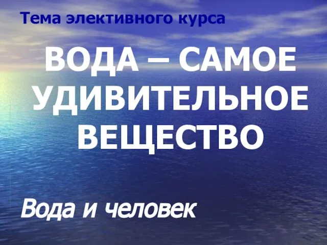 ВОДА – САМОЕ УДИВИТЕЛЬНОЕ ВЕЩЕСТВО Вода и человек Тема элективного курса