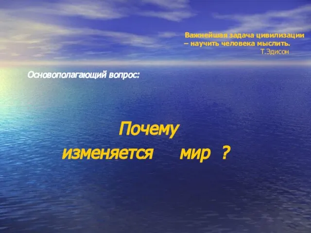 Важнейшая задача цивилизации – научить человека мыслить. Т.Эдисон Основополагающий вопрос: Почему изменяется мир ?