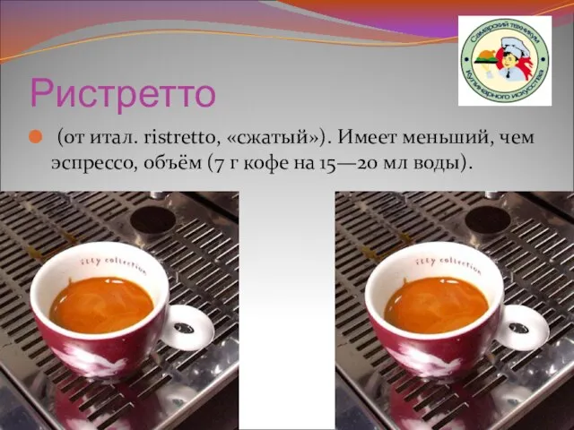 Ристретто (от итал. ristretto, «сжатый»). Имеет меньший, чем эспрессо, объём (7 г