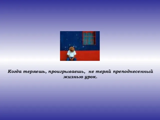 Когда теряешь, проигрываешь, не теряй преподнесенный жизнью урок.