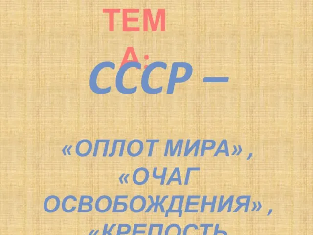 ТЕМА: CCCP – «ОПЛОТ МИРА» , «ОЧАГ ОСВОБОЖДЕНИЯ» , «КРЕПОСТЬ СОЦИАЛИЗМА»