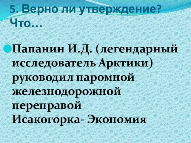 5. Верно ли утверждение? Что… Папанин И.Д. (легендарный исследователь Арктики) руководил паромной железнодорожной переправой Исакогорка- Экономия