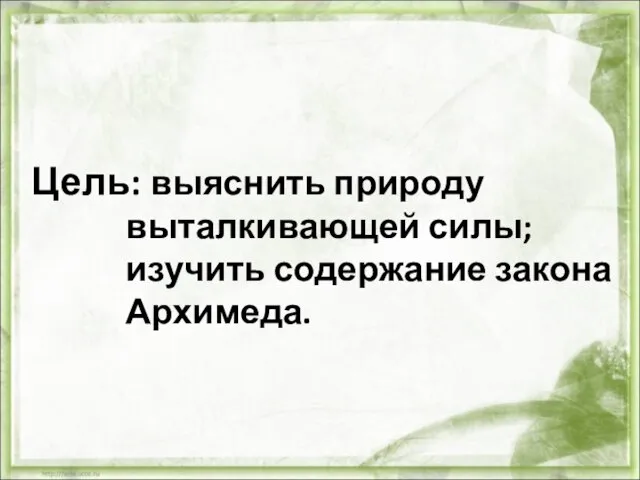 Цель: выяснить природу выталкивающей силы; изучить содержание закона Архимеда.