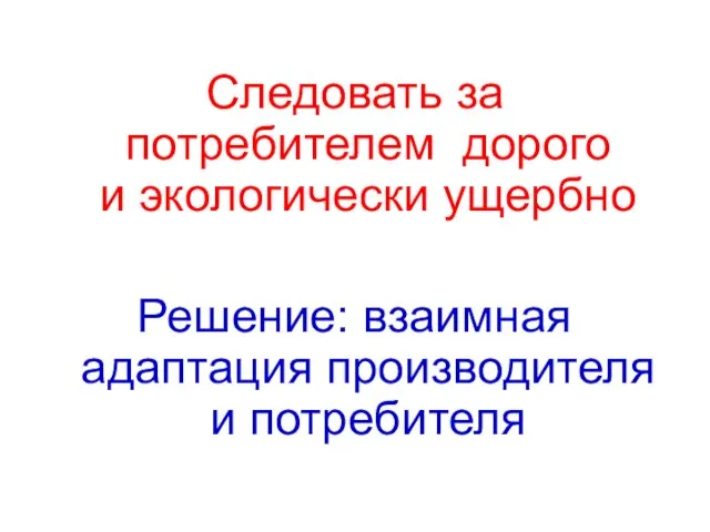 Следовать за потребителем дорого и экологически ущербно Решение: взаимная адаптация производителя и потребителя