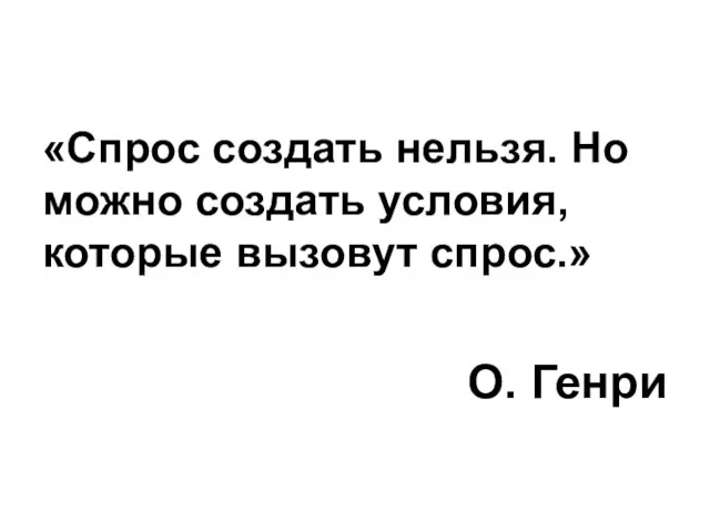 «Спрос создать нельзя. Но можно создать условия, которые вызовут спрос.» О. Генри