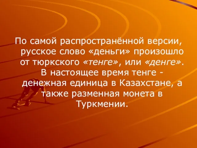 По самой распространённой версии, русское слово «деньги» произошло от тюркского «тенге», или