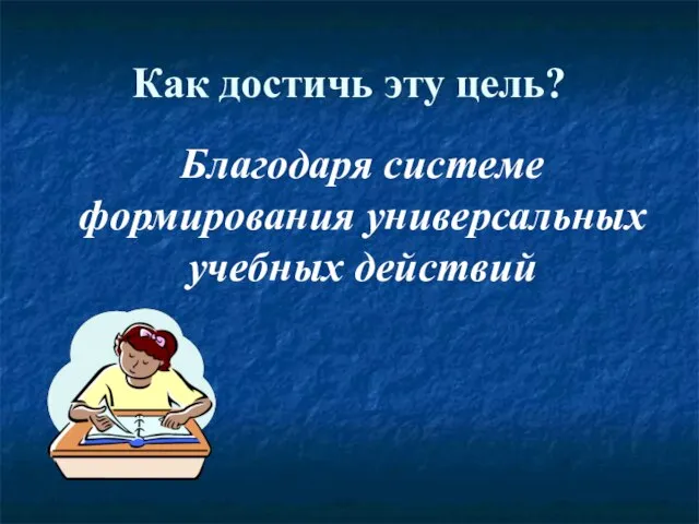 Как достичь эту цель? Благодаря системе формирования универсальных учебных действий