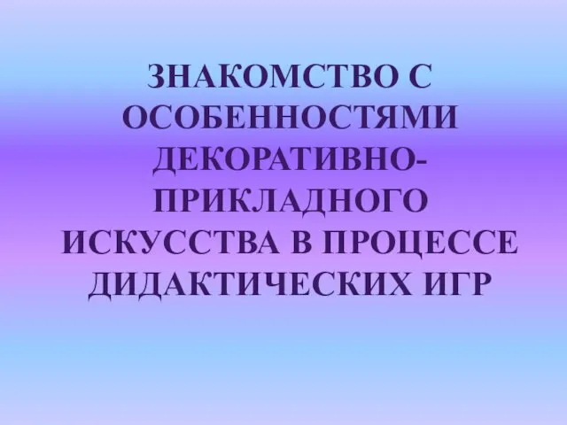 ЗНАКОМСТВО С ОСОБЕННОСТЯМИ ДЕКОРАТИВНО-ПРИКЛАДНОГО ИСКУССТВА В ПРОЦЕССЕ ДИДАКТИЧЕСКИХ ИГР