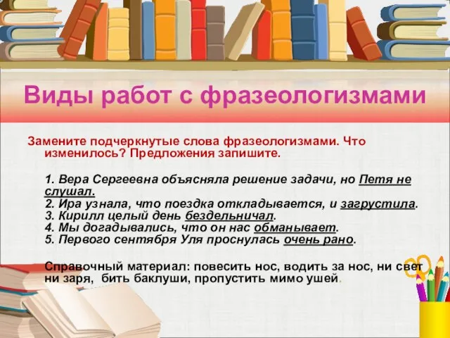 Виды работ с фразеологизмами Замените подчеркнутые слова фразеологизмами. Что изменилось? Предложения запишите.