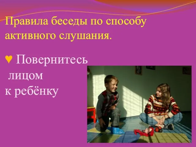 Правила беседы по способу активного слушания. ♥ Повернитесь лицом к ребёнку