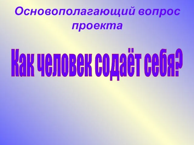 Основополагающий вопрос проекта Как человек содаёт себя?