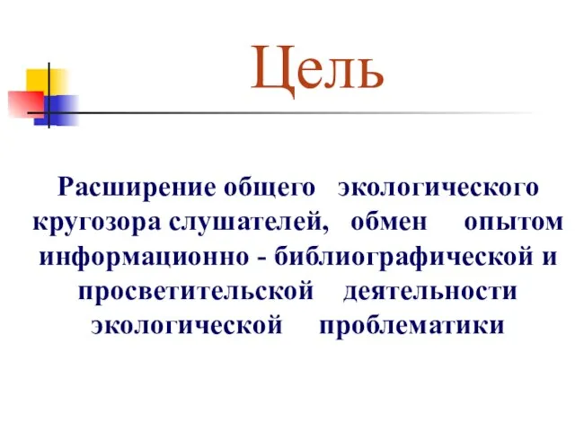 Цель Расширение общего экологического кругозора слушателей, обмен опытом информационно - библиографической и просветительской деятельности экологической проблематики