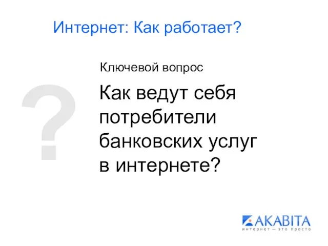 Интернет: Как работает? Как ведут себя потребители банковских услуг в интернете? ? Ключевой вопрос