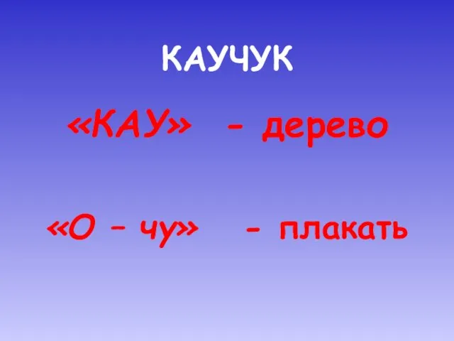 КАУЧУК «КАУ» - дерево «О – чу» - плакать