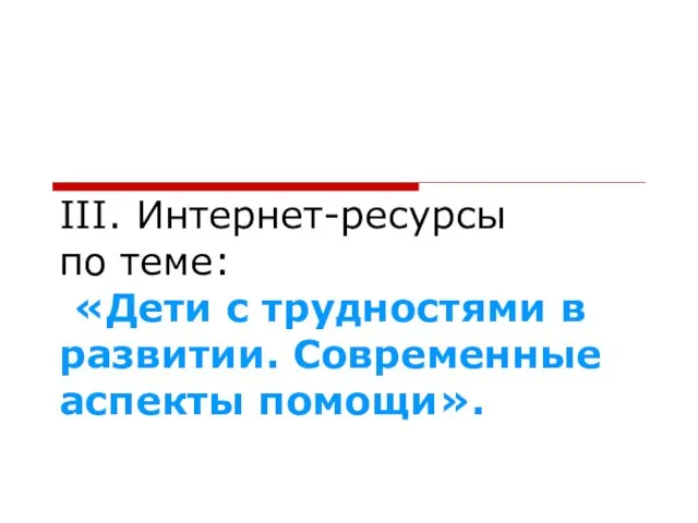 III. Интернет-ресурсы по теме: «Дети с трудностями в развитии. Современные аспекты помощи».