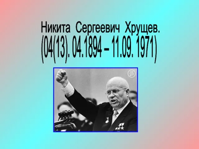 Никита Сергеевич Хрущев. (04(13). 04.1894 – 11.09. 1971)