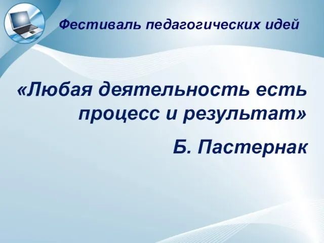 «Любая деятельность есть процесс и результат» Б. Пастернак Фестиваль педагогических идей