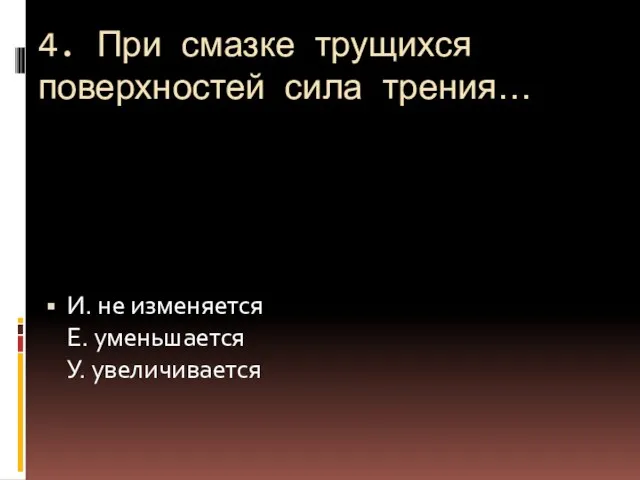 4. При смазке трущихся поверхностей сила трения… И. не изменяется Е. уменьшается У. увеличивается