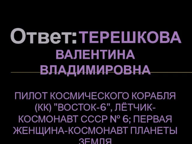 Ответ: ТЕРЕШКОВА ВАЛЕНТИНА ВЛАДИМИРОВНА ПИЛОТ КОСМИЧЕСКОГО КОРАБЛЯ (КК) "ВОСТОК-6", ЛЁТЧИК-КОСМОНАВТ СССР №