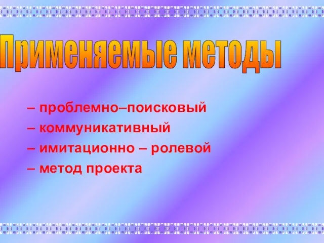 – проблемно–поисковый – коммуникативный – имитационно – ролевой – метод проекта Применяемые методы