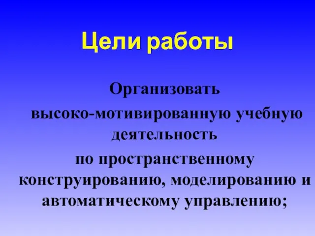 Цели работы Организовать высоко-мотивированную учебную деятельность по пространственному конструированию, моделированию и автоматическому управлению;