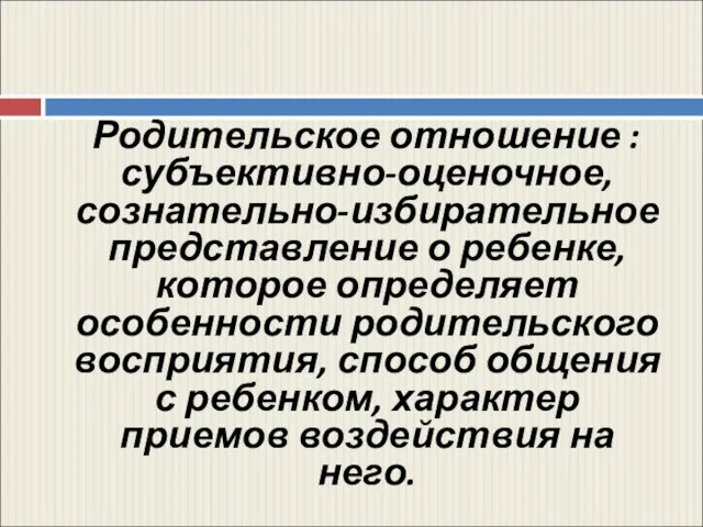 Родительское отношение : субъективно-оценочное, сознательно-избирательное представление о ребенке, которое определяет особенности родительского