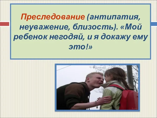 Преследование (антипатия, неуважение, близость). «Мой ребенок негодяй, и я докажу ему это!»