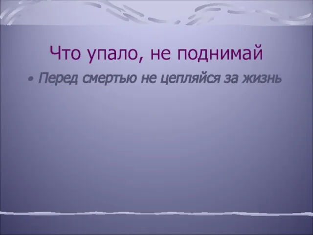 Что упало, не поднимай Перед смертью не цепляйся за жизнь