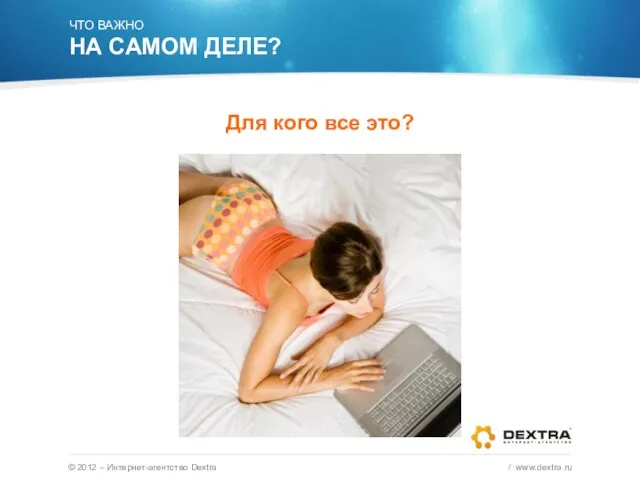 © 2012 – Интернет-агентство Dextra / www.dextra.ru ЧТО ВАЖНО НА САМОМ ДЕЛЕ? Для кого все это?