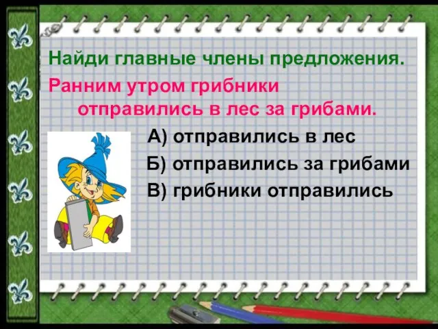 Найди главные члены предложения. Ранним утром грибники отправились в лес за грибами.