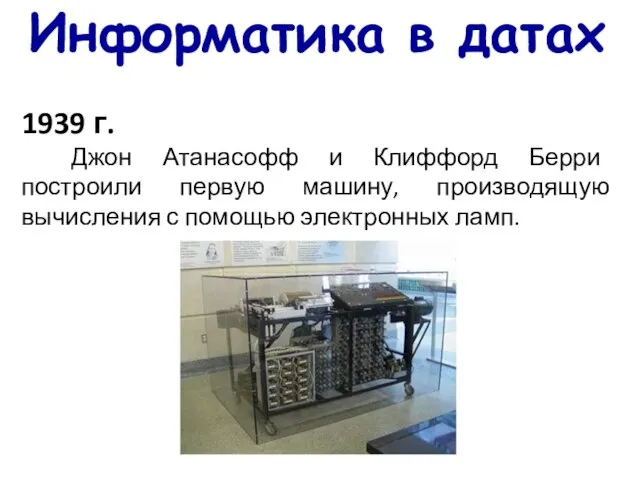 Информатика в датах 1939 г. Джон Атанасофф и Клиффорд Берри построили первую