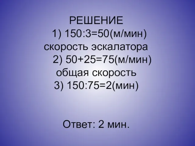 РЕШЕНИЕ 1) 150:3=50(м/мин) скорость эскалатора 2) 50+25=75(м/мин) общая скорость 3) 150:75=2(мин) Ответ: 2 мин.