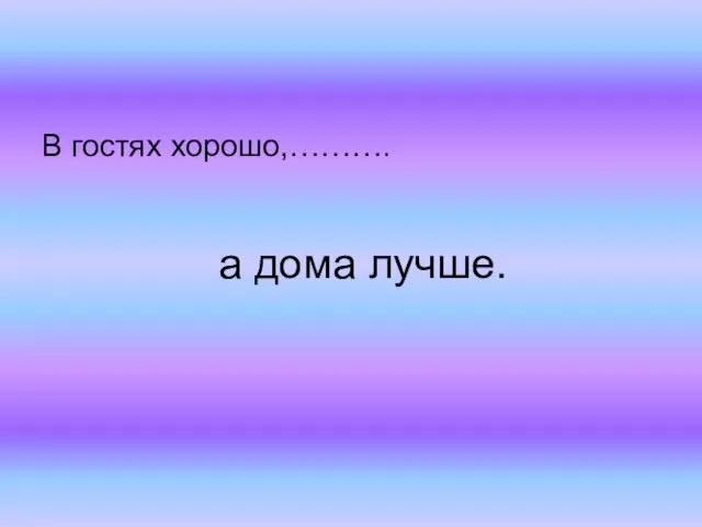 а дома лучше. В гостях хорошо,……….